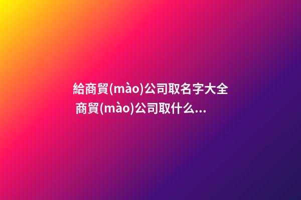給商貿(mào)公司取名字大全 商貿(mào)公司取什么名字-第1張-公司起名-玄機(jī)派